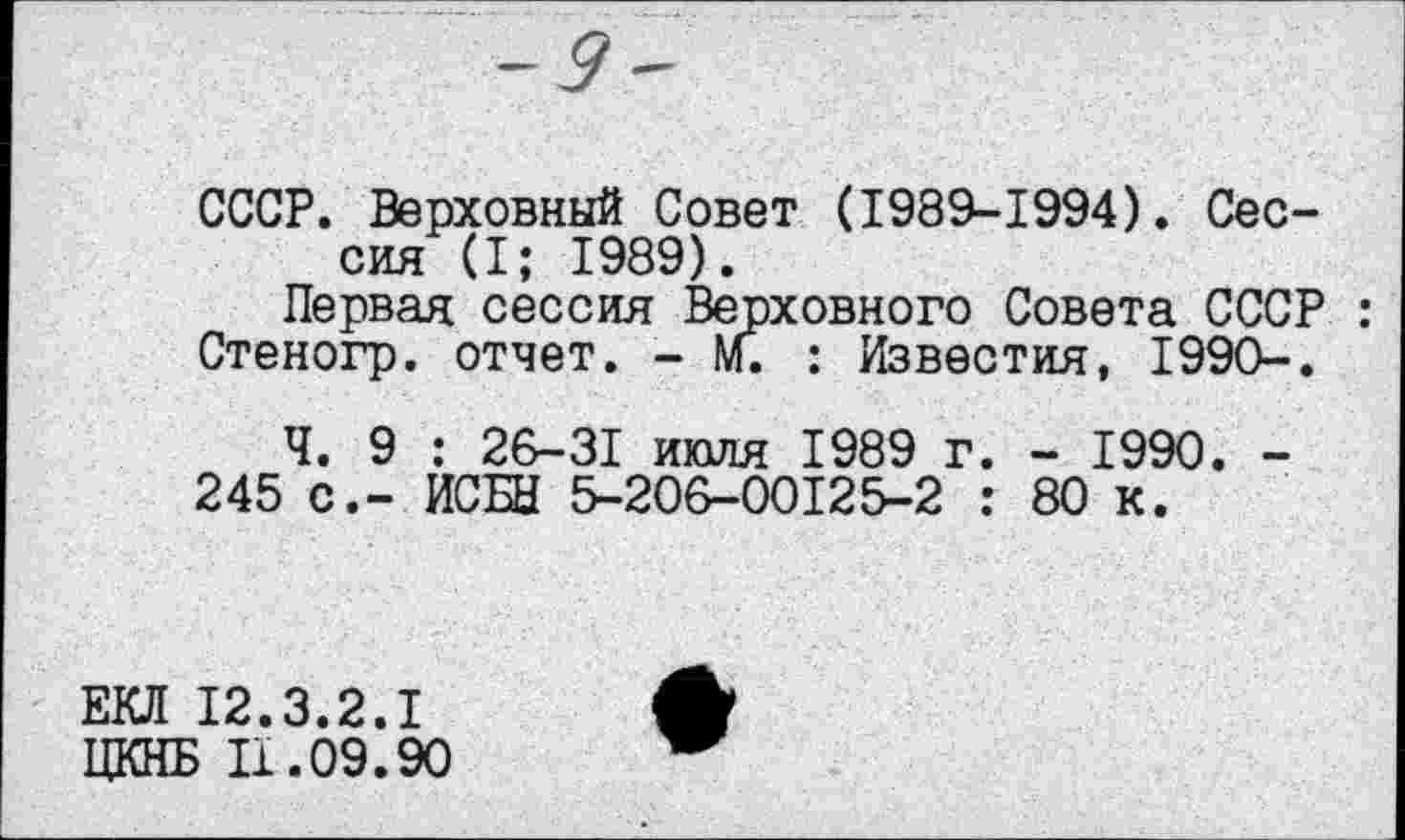 ﻿СССР. Верховный Совет (1989-1994). Сессия (I; 1989).
Первая сессия Верховного Совета СССР : Стеногр. отчет. - М. : Известия, 1990-.
Ч. 9 : 26-31 июля 1989 г. - 1990. -245 с.- ИСБЫ 5-206-00125-2 : 80 к.
ЕКЛ 12.3.2.1
ЦКНБ 11.09.90